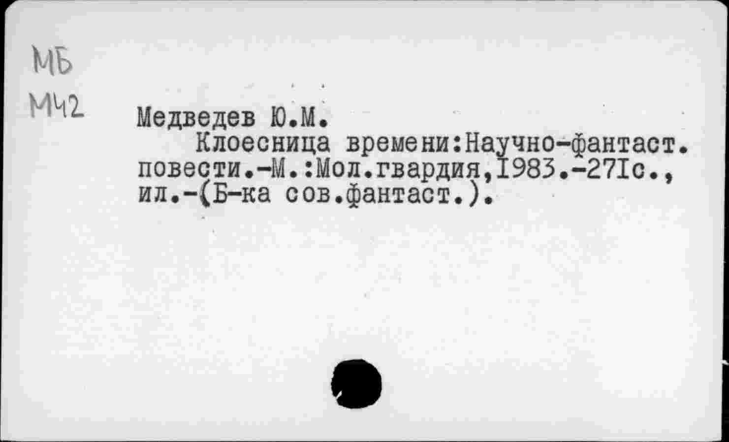 ﻿Медведев Ю.М.
Клоесница времени:Научно-фантаст. повести.-М.:Мол.гвардия,1983.-271с., ил.-(Б-ка сов.фантаст.).